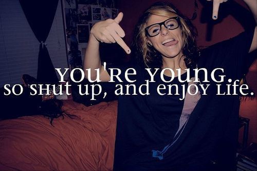 You're young.So,shut up and ENJOY LIFE ^^ < 3