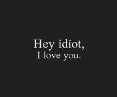 Hey idiot, I love you.